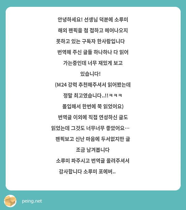 안녕하세요! 선생님 덕분에 소루미 해외 팬픽을 첨 접하고 헤어나오지 못하고 있는 구독자 한사람입니다🥰
번역해 주신 글들 하나하나 다 읽어 가는중인데 너무 재밌게 보고 있습니다!🥹
(M24 강력 추천해주셔서 읽어봤는데 정말 최고였습니다..!!ㅋㅋㅋ 몰입해서 한번에 쭉 읽었어요)
번역글 이외에 직접 연성하신 글도 읽었는데 그것도 너무너무 좋았어요…🧡
팬픽보고 신난 마음에 두서없지만 글 조금 남겨봅니다
소루미 파주시고 번역글 올려주셔서 감사합니다 소루미 포에버.. 👹✨