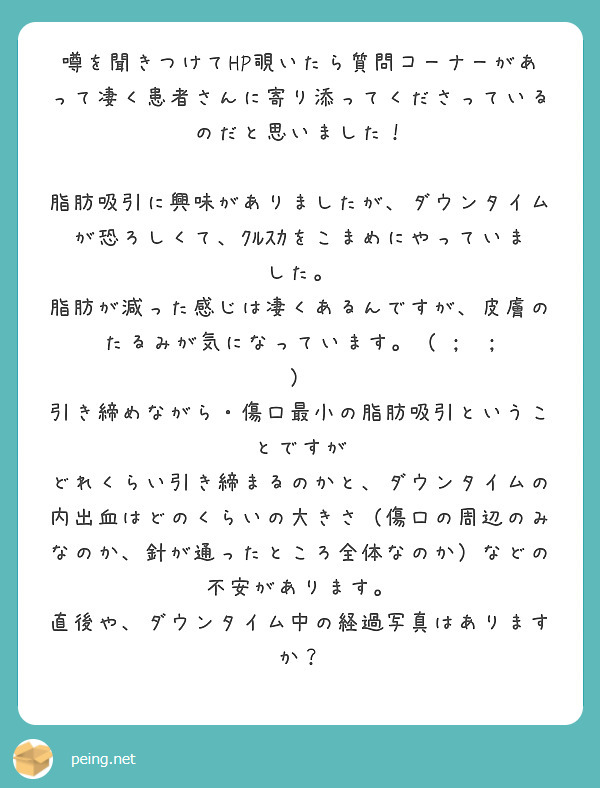噂を聞きつけてHP覗いたら質問コーナーがあって凄く患者さんに寄り添ってくださっているのだと思いました！

脂肪吸引に興味がありましたが、ダウンタイムが恐ろしくて、ｸﾙｽｶをこまめにやっていました。
脂肪が減った感じは凄くあるんですが、皮膚のたるみが気になっています。（ ;  ; ）
引き締めながら・傷口最小の脂肪吸引ということですが
どれくらい引き締まるのかと、ダウンタイムの内出血はどのくらいの大きさ（傷口の周辺のみなのか、針が通ったところ全体なのか）などの不安があります。
直後や、ダウンタイム中の経過写真はありますか？