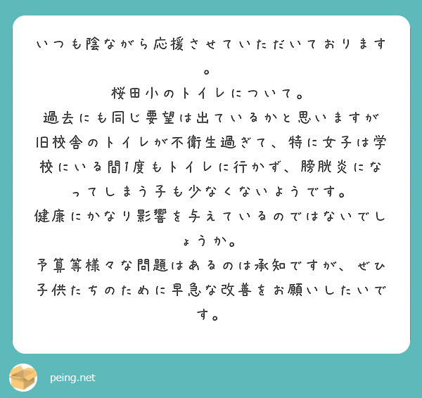 いつも陰ながら応援させていただいております。
桜田小のトイレについて。
過去にも同じ要望は出ているかと思いますが
旧校舎のトイレが不衛生過ぎて、特に女子は学校にいる間1度もトイレに行かず、膀胱炎になってしまう子も少なくないようです。
健康にかなり影響を与えているのではないでしょうか。
予算等様々な問題はあるのは承知ですが、ぜひ子供たちのために早急な改善をお願いしたいです。
