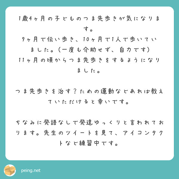 1歳4ヶ月の子どものつま先歩きが気になります。
9ヶ月で伝い歩き、10ヶ月で1人で歩いていました。(一度も介助せず、自力です)
11ヶ月の頃からつま先歩きをするようになりました。

つま先歩きを治す？ための運動などあれば教えていただけると幸いです。

ちなみに発語なしで発達ゆっくりと言われております。先生のツイートを見て、アイコンタクトなど練習中です。