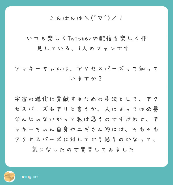 こんばんは＼(^▽^)／！

いつも楽しくTwitterや配信を楽しく拝見している、1人のファンです✨

アッキーちゃんは、アクセスバーズって知っていますか？

宇宙の進化に貢献するための手法として、アクセスバーズもアリと言うか、人によっては必要なんじゃないかって私は思うのですけれど、アッキーちゃん自身やニギさん的には、そもそもアクセスバーズに対してどう思うのかなって、気になったので質問してみました✨