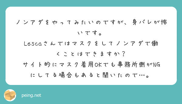 ノンアダをやってみたいのですが、身バレが怖いです。
Lescaさんではマスクをしてノンアダで働くことはできますか？
サイト的にマスク着用OKでも事務所側がNGにしてる場合もあると聞いたので…。