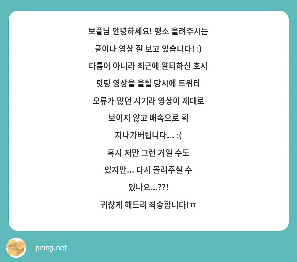 보풀님 안녕하세요! 평소 올려주시는 글이나 영상 잘 보고 있습니다! :)
다름이 아니라 최근에 알티하신 호시 텃팅 영상을 올릴 당시에 트위터 오류가 많던 시기라 영상이 제대로 보이지 않고 배속으로 휙 지나가버립니다... :(
혹시 저만 그런 거일 수도 있지만... 다시 올려주실 수 있나요...??!
귀찮게 해드려 죄송합니다!ㅠ