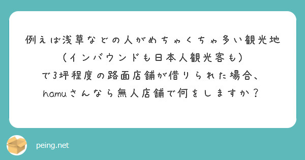 例えば浅草などの人がめちゃくちゃ多い観光地
(インバウンドも日本人観光客も)
で3坪程度の路面店舗が借りられた場合、
hamuさんなら無人店舗で何をしますか？