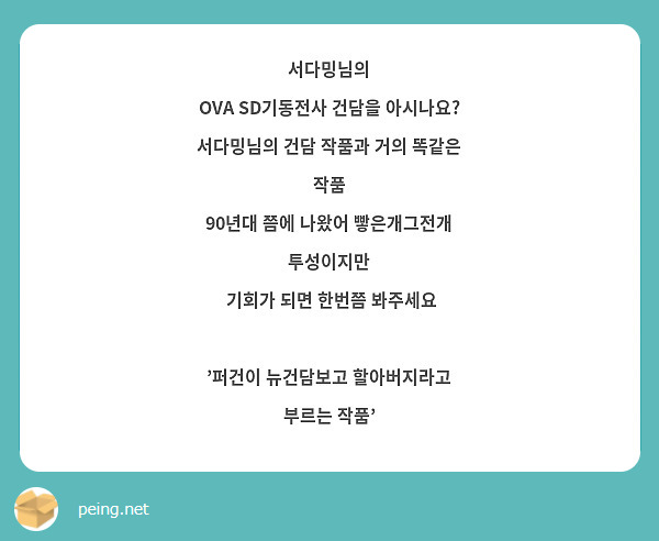 서다밍님의
OVA SD기동전사 건담을 아시나요?
서다밍님의 건담 작품과 거의 똑같은 작품
90년대 쯤에 나왔어 빻은개그전개 투성이지만
 기회가 되면 한번쯤 봐주세요

'퍼건이 뉴건담보고 할아버지라고 부르는 작품'

