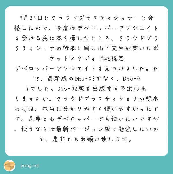 4月24日にクラウドプラクチィショナーに合格したので、今度はデベロッパーアソシエイトを受ける為に本を探したところ、クラウドプラクチィショナの緑本と同じ山下先生が書いたポケットスタディ AWS認定 デベロッパーアソシエイトを見つけました。ただ、最新版のDEV-02でなく、DEV-01でした。DEV-02版を出版する予定はありませんか。クラウドプラクチィショナの緑本の時は、本当に分かりやすく使いやすかったです。是非ともデベロッパーでも使いたいですが、使うならば最新バージョン版で勉強したいので、是非ともお願い致します。