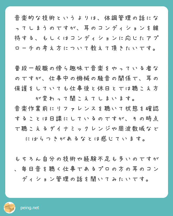 音楽的な技術というよりは、体調管理の話になってしまうのですが、耳のコンディションを維持する、もしくはコンディションに応じたアプローチの考え方について教えて頂きたいです。

普段一般職の傍ら趣味で音楽をやっている者なのですが、仕事中の機械の騒音の関係で、耳の保護をしていても仕事後と休日とでは聴こえ方が変わって聞こえてしまいます。
音楽作業前にリファレンスを聴いて状態を確認することは日課にしているのですが、その時点で聴こえるダイナミックレンジや周波数域などにばらつきがあるなとは感じています。

もちろん自分の技術や経験不足も多いのですが、毎日音を聴く仕事であるプロの方の耳のコンディション管理の話を聞いてみたいです。