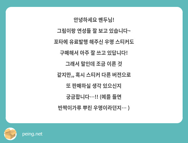 안녕하세요 맨두님!
그림이랑 연성들 잘 보고 있습니다~ 포타에 유료발행 해주신 우명 스티커도 구매해서 아주 잘 쓰고 있답니다! 
그래서 말인데 조금 이른 것 같지만,, 혹시 스티커 다른 버전으로 또 판매하실 생각 있으신지 궁금합니다…!! (예를 들면 반짝이가루 뿌린 우명이라던지… )
