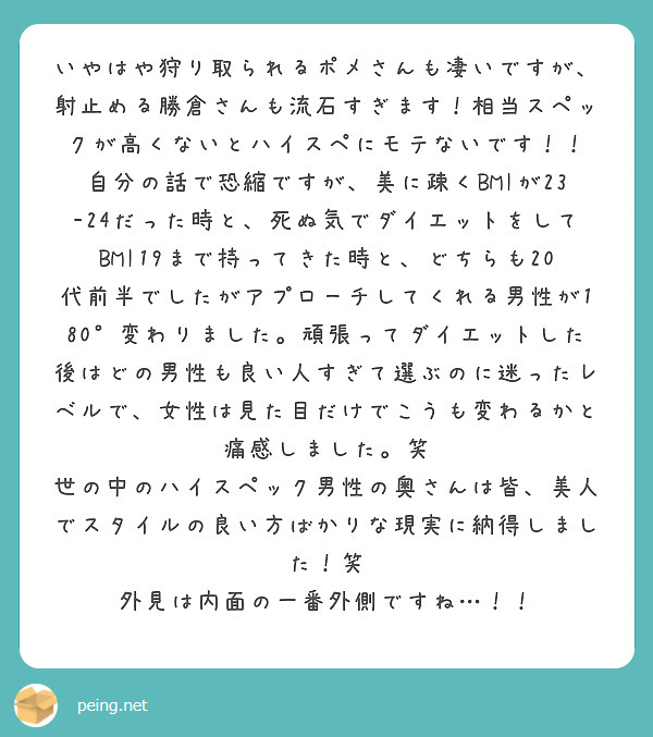 いやはや狩り取られるポメさんも凄いですが、射止める勝倉さんも流石すぎます！相当スペックが高くないとハイスペにモテないです！！
自分の話で恐縮ですが、美に疎くBMIが23-24だった時と、死ぬ気でダイエットをしてBMI19まで持ってきた時と、どちらも20代前半でしたがアプローチしてくれる男性が180°変わりました。頑張ってダイエットした後はどの男性も良い人すぎて選ぶのに迷ったレベルで、女性は見た目だけでこうも変わるかと痛感しました。笑
世の中のハイスペック男性の奥さんは皆、美人でスタイルの良い方ばかりな現実に納得しました！笑
外見は内面の一番外側ですね…！！