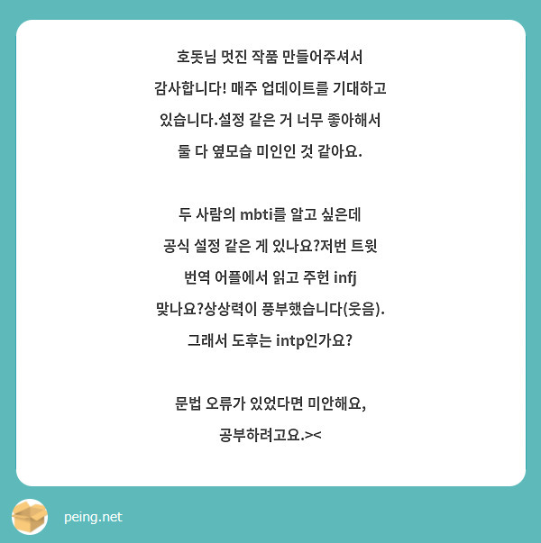 호돗님 멋진 작품 만들어주셔서 감사합니다! 매주 업데이트를 기대하고 있습니다.설정 같은 거 너무 좋아해서 둘 다 옆모습 미인인 것 같아요.

두 사람의 mbti를 알고 싶은데 공식 설정 같은 게 있나요?저번 트윗 번역 어플에서 읽고 주헌 infj 맞나요?상상력이 풍부했습니다(웃음). 그래서 도후는 intp인가요?

문법 오류가 있었다면 미안해요, 공부하려고요.><