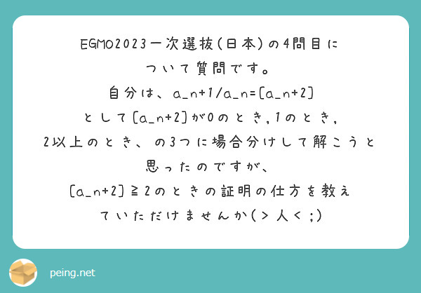 EGMO2023一次選抜(日本)の4問目について質問です。
自分は、a_n+1/a_n=[a_n+2]
として[a_n+2]が0のとき,1のとき,2以上のとき、の3つに場合分けして解こうと思ったのですが、
[a_n+2]≧2のときの証明の仕方を教えていただけませんか(＞人＜;)