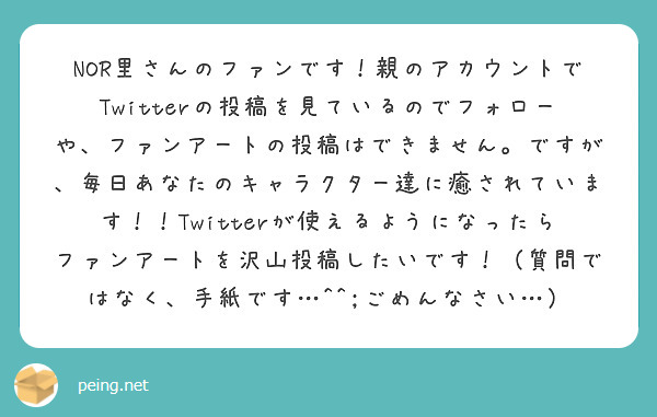 NOR里さんのファンです！親のアカウントでTwitterの投稿を見ているのでフォローや、ファンアートの投稿はできません。ですが、毎日あなたのキャラクター達に癒されています！！Twitterが使えるようになったらファンアートを沢山投稿したいです！（質問ではなく、手紙です…^^;ごめんなさい…）