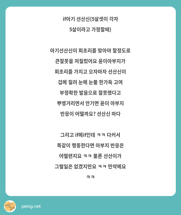 if아기 선산신(5살셋이 각자 5살이라고 가정할때)

아기선산신이 회초리를 맞아야 할정도로 큰잘못을 저질렀어요 윤이아부지가 회초리를 가지고 오자마자 선산신이 겁에 질려 눈에 눈물 한가득 고여 부정확한 발음으로 잘못했다고 뿌엥거리면서 안기면 윤이 아부지 반응이 어떨까요? 선산신 마다 

그리고 if에if인데 ㅋㅋ 다커서 똑같이 행동한다면 아부지 반응은 어떨련지요 ㅋㅋ 물론 선산이가 그럴일은 없겠지만요 ㅋㅋ 만약에요 ㅋㅋ 
