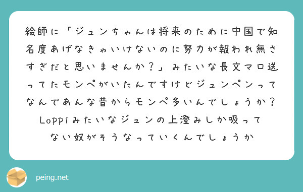絵師に「ジュンちゃんは将来のために中国で知名度あげなきゃいけないのに努力が報われ無さすぎだと思いませんか？」みたいな長文マロ送ってたモンペがいたんですけどジュンペンってなんであんな昔からモンペ多いんでしょうか？
Loppiみたいなジュンの上澄みしか吸ってない奴がそうなっていくんでしょうか