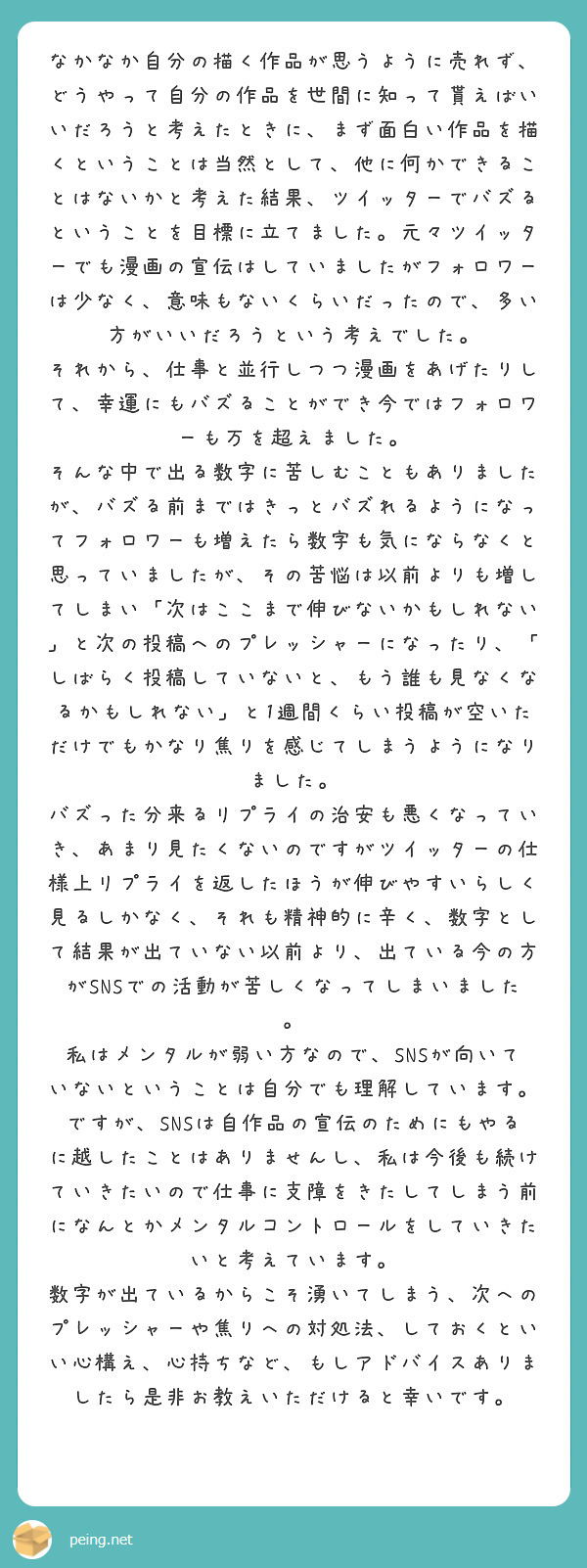 

なかなか自分の描く作品が思うように売れず、どうやって自分の作品を世間に知って貰えばいいだろうと考えたときに、まず面白い作品を描くということは当然として、他に何かできることはないかと考えた結果、ツイッターでバズるということを目標に立てました。元々ツイッターでも漫画の宣伝はしていましたがフォロワーは少なく、意味もないくらいだったので、多い方がいいだろうという考えでした。
それから、仕事と並行しつつ漫画をあげたりして、幸運にもバズることができ今ではフォロワーも万を超えました。
そんな中で出る数字に苦しむこともありましたが、バズる前まではきっとバズれるようになってフォロワーも増えたら数字も気にならなくと思っていましたが、その苦悩は以前よりも増してしまい「次はここまで伸びないかもしれない」と次の投稿へのプレッシャーになったり、「しばらく投稿していないと、もう誰も見なくなるかもしれない」と1週間くらい投稿が空いただけでもかなり焦りを感じてしまうようになりました。
バズった分来るリプライの治安も悪くなっていき、あまり見たくないのですがツイッターの仕様上リプライを返したほうが伸びやすいらしく見るしかなく、それも精神的に辛く、数字として結果が出ていない以前より、出ている今の方がSNSでの活動が苦しくなってしまいました。
私はメンタルが弱い方なので、SNSが向いていないということは自分でも理解しています。ですが、SNSは自作品の宣伝のためにもやるに越したことはありませんし、私は今後も続けていきたいので仕事に支障をきたしてしまう前になんとかメンタルコントロールをしていきたいと考えています。
数字が出ているからこそ湧いてしまう、次へのプレッシャーや焦りへの対処法、しておくといい心構え、心持ちなど、もしアドバイスありましたら是非お教えいただけると幸いです。