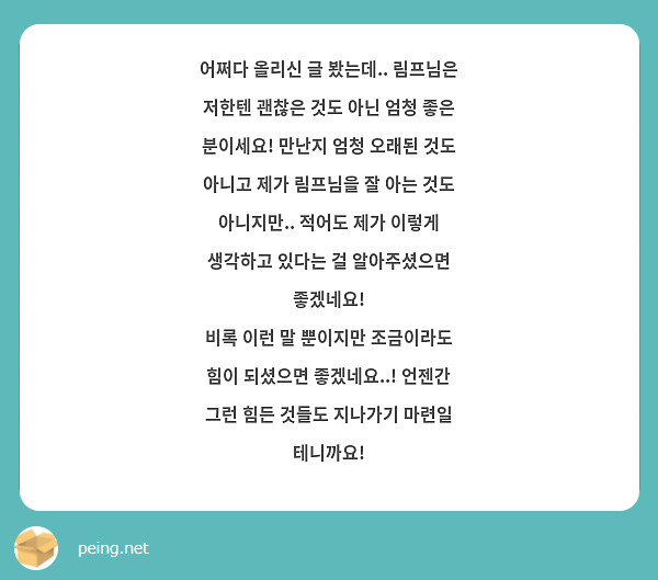 어쩌다 올리신 글 봤는데.. 림프님은 저한텐 괜찮은 것도 아닌 엄청 좋은 분이세요! 만난지 엄청 오래된 것도 아니고 제가 림프님을 잘 아는 것도 아니지만.. 적어도 제가 이렇게 생각하고 있다는 걸 알아주셨으면 좋겠네요!
비록 이런 말 뿐이지만 조금이라도 힘이 되셨으면 좋겠네요..! 언젠간 그런 힘든 것들도 지나가기 마련일 테니까요!