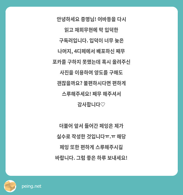 안녕하세요 증명님! 어바등을 다시 읽고 재희무현에 막 입덕한 구독러입니다. 입덕이 너무 늦은 나머지, 4디페에서 배포하신 째무 포카를 구하지 못했는데 혹시 올려주신 사진을 이용하여 양도를 구해도 괜찮을까요? 불편하시다면 편하게 스루해주세요! 째무 해주셔서 감사합니다♡

더불어 앞서 들어간 페잉은 제가 실수로 작성한 것입니다ㅠ.ㅠ 해당 페잉 또한 편하게 스루해주시길 바랍니다. 그럼 좋은 하루 보내세요! 