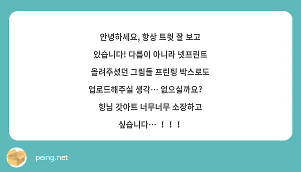 안녕하세요, 항상 트윗 잘 보고 있습니다! 다름이 아니라 넷프린트 올려주셨던 그림들 프린팅 박스로도 업로드해주실 생각… 없으실까요? 😂 힝님 갓아트 너무너무 소장하고 싶습니다… ！！！