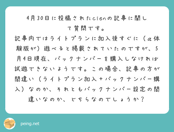 4月30日に投稿されたcienの記事に関して質問です。
記事内ではライトプランに加入後すぐに（α体験版が）遊べると掲載されていたのですが、5月4日現在、バックナンバーを購入しなければ試遊できないようです。この場合、記事の方が間違い（ライトプラン加入＋バックナンバー購入）なのか、それともバックナンバー設定の間違いなのか、どちらなのでしょうか？