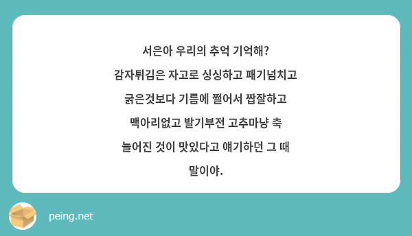 서은아 우리의 추억 기억해? 감자튀김은 자고로 싱싱하고 패기넘치고 굵은것보다 기름에 쩔어서 짭잘하고 맥아리없고 발기부전 고추마냥 축 늘어진 것이 맛있다고 얘기하던 그 때 말이야.
