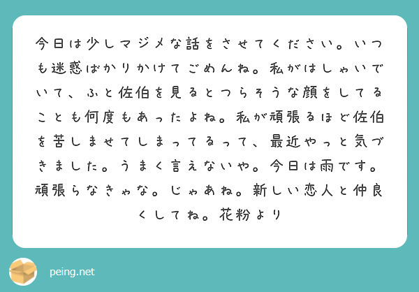 今日は少しマジメな話をさせてください。いつも迷惑ばかりかけてごめんね。私がはしゃいでいて、ふと佐伯を見るとつらそうな顔をしてることも何度もあったよね。私が頑張るほど佐伯を苦しませてしまってるって、最近やっと気づきました。うまく言えないや。今日は雨です。頑張らなきゃな。じゃあね。新しい恋人と仲良くしてね。花粉より