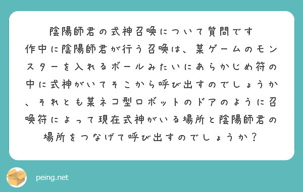 陰陽師君の式神召喚について質問です
作中に陰陽師君が行う召喚は、某ゲームのモンスターを入れるボールみたいにあらかじめ符の中に式神がいてそこから呼び出すのでしょうか、それとも某ネコ型ロボットのドアのように召喚符によって現在式神がいる場所と陰陽師君の場所をつなげて呼び出すのでしょうか？