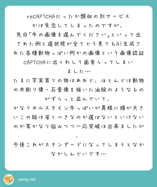 reCAPTCHAだったか類似の別サービスかは失念してしまったのですが、
先日｢牛の画像を選んでください｣といって出された例と選択肢が全てどう見てもAI生成された各種動物っぽい何かの画像という画像認証CAPTCHAに出くわして面食らってしまいました…
たまに写実寄りの物はあれど、ほとんどは動物の木彫り像・石膏像を描いた油絵のようなものがずらっと並んでいて、
かなりホルスタイン牛っぽいが異様に頭が大きいこの絵は省くべきなのか選ばないといけないのか等かなり悩みつつ一応突破は出来ましたが、
今後これがスタンダードになってしまうとなかなかしんどいです…
