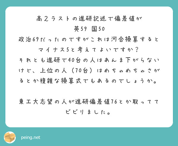 高２ラストの進研記述で偏差値が
英59 国50 政治69だったのですがこれは河合換算するとマイナス5と考えてよいですか？
それとも進研で40台の人はあんま下がらないけど、上位の人（70台）はめちゃめちゃさがるとか複雑な換算式でもあるのでしょうか。

東工大志望の人が進研偏差値76とか取っててビビリました。
