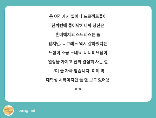 음 여러가지 일이나 프로젝트들이 한꺼번에 들이닥치니까 정신은 혼미해지고 스트레스는 좀 받지만.... 그래도 역시 살아있다는 느낌이 조금 드네요 ㅎㅎ 미묘님이 열정을 가지고 진짜 열심히 사는 걸 보며 늘 자극 받습니다. 이제 막 대학생 시작이지만 늘 잘 보구 있어용 ㅎㅎ