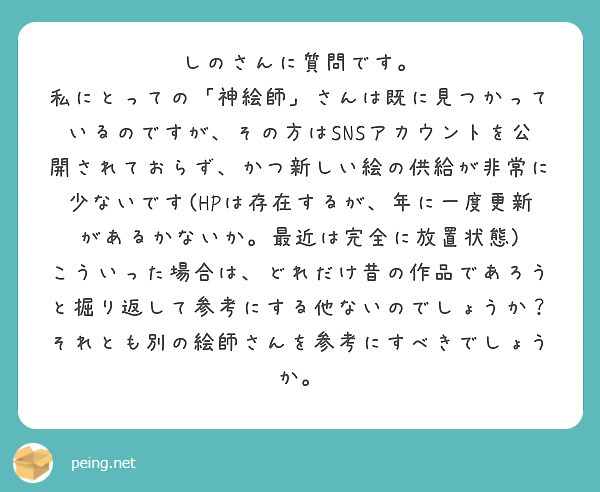 しのさんに質問です。
私にとっての「神絵師」さんは既に見つかっているのですが、その方はSNSアカウントを公開されておらず、かつ新しい絵の供給が非常に少ないです(HPは存在するが、年に一度更新があるかないか。最近は完全に放置状態)
こういった場合は、どれだけ昔の作品であろうと掘り返して参考にする他ないのでしょうか？
それとも別の絵師さんを参考にすべきでしょうか。