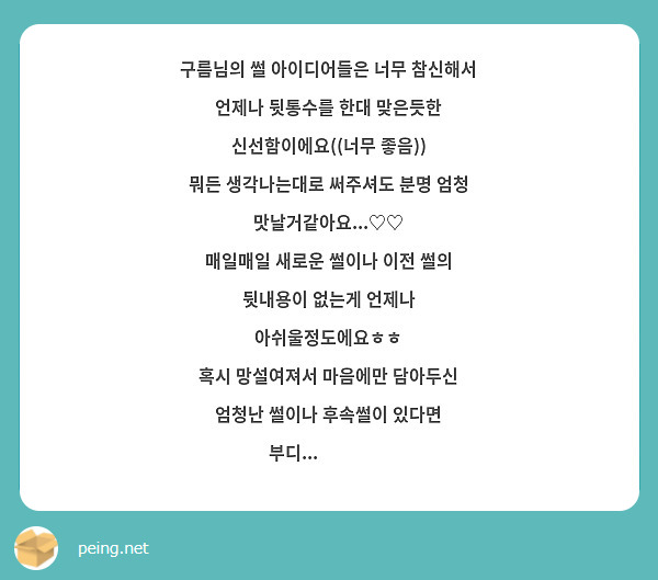 구름님의 썰 아이디어들은 너무 참신해서
언제나 뒷통수를 한대 맞은듯한 신선함이에요((너무 좋음))
뭐든 생각나는대로 써주셔도 분명 엄청 맛날거같아요...♡♡
매일매일 새로운 썰이나 이전 썰의 뒷내용이 없는게 언제나 아쉬울정도에요ㅎㅎ
혹시 망설여져서 마음에만 담아두신 엄청난 썰이나 후속썰이 있다면 부디...👉👈😆❤