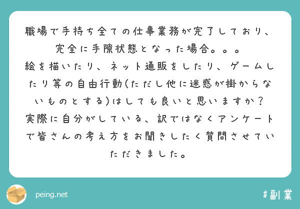 職場で手持ち全ての仕事業務が完了しており、完全に手隙状態となった場合。。。
絵を描いたり、ネット通販をしたり、ゲームしたり等の自由行動(ただし他に迷惑が掛からないものとする)はしても良いと思いますか？
実際に自分がしている、訳ではなくアンケートで皆さんの考え方をお聞きしたく質問させていただきました。