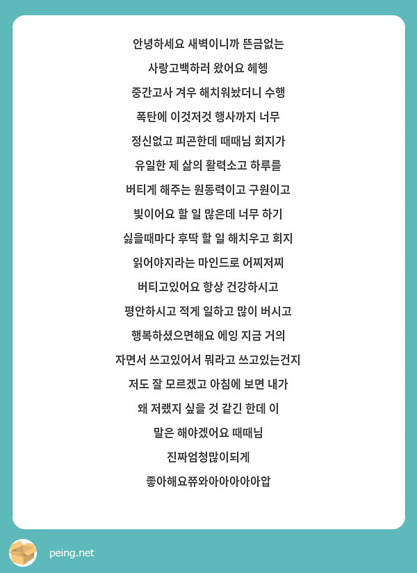 안녕하세요 새벽이니까 뜬금없는 사랑고백하러 왔어요 헤헹 
중간고사 겨우 해치워놨더니 수행 폭탄에 이것저것 행사까지 너무 정신없고 피곤한데 때때님 회지가 유일한 제 삶의 활력소고 하루를 버티게 해주는 원동력이고 구원이고 빛이어요 할 일 많은데 너무 하기 싫을때마다 후딱 할 일 해치우고 회지 읽어야지라는 마인드로 어찌저찌 버티고있어요 항상 건강하시고 평안하시고 적게 일하고 많이 버시고 행복하셨으면해요 에잉 지금 거의 자면서 쓰고있어서 뭐라고 쓰고있는건지 저도 잘 모르겠고 아침에 보면 내가 왜 저랬지 싶을 것 같긴 한데 이 말은 해야겠어요 때때님 진짜엄청많이되게 좋아해요쮸와아아아아아압