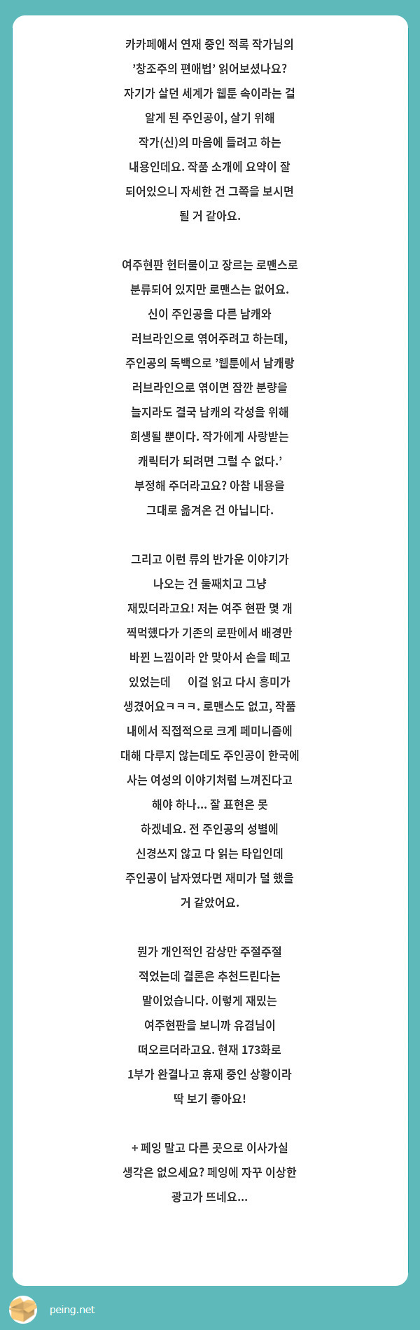 카카페애서 연재 중인 적록 작가님의 '창조주의 편애법' 읽어보셨나요? 자기가 살던 세계가 웹툰 속이라는 걸 알게 된 주인공이, 살기 위해 작가(신)의 마음에 들려고 하는 내용인데요. 작품 소개에 요약이 잘 되어있으니 자세한 건 그쪽을 보시면 될 거 같아요.

여주현판 헌터물이고 장르는 로맨스로 분류되어 있지만 로맨스는 없어요. 신이 주인공을 다른 남캐와 러브라인으로 엮어주려고 하는데, 주인공의 독백으로 '웹툰에서 남캐랑 러브라인으로 엮이면 잠깐 분량을 늘지라도 결국 남캐의 각성을 위해 희생될 뿐이다. 작가에게 사랑받는 캐릭터가 되려면 그럴 수 없다.' 부정해 주더라고요? 아참 내용을 그대로 옮겨온 건 아닙니다.

그리고 이런 류의 반가운 이야기가 나오는 건 둘째치고 그냥 재밌더라고요! 저는 여주 현판 몇 개 찍먹했다가 기존의 로판에서 배경만 바뀐 느낌이라 안 맞아서 손을 떼고 있었는데 😥 이걸 읽고 다시 흥미가 생겼어요ㅋㅋㅋ. 로맨스도 없고, 작품 내에서 직접적으로 크게 페미니즘에 대해 다루지 않는데도 주인공이 한국에 사는 여성의 이야기처럼 느껴진다고 해야 하나... 잘 표현은 못 하겠네요. 전 주인공의 성별에 신경쓰지 않고 다 읽는 타입인데 주인공이 남자였다면 재미가 덜 했을 거 같았어요.

뭔가 개인적인 감상만 주절주절 적었는데 결론은 추천드린다는 말이었습니다. 이렇게 재밌는 여주현판을 보니까 유겸님이 떠오르더라고요. 현재 173화로 1부가 완결나고 휴재 중인 상황이라 딱 보기 좋아요! 

+ 페잉 말고 다른 곳으로 이사가실 생각은 없으세요? 페잉에 자꾸 이상한 광고가 뜨네요...
