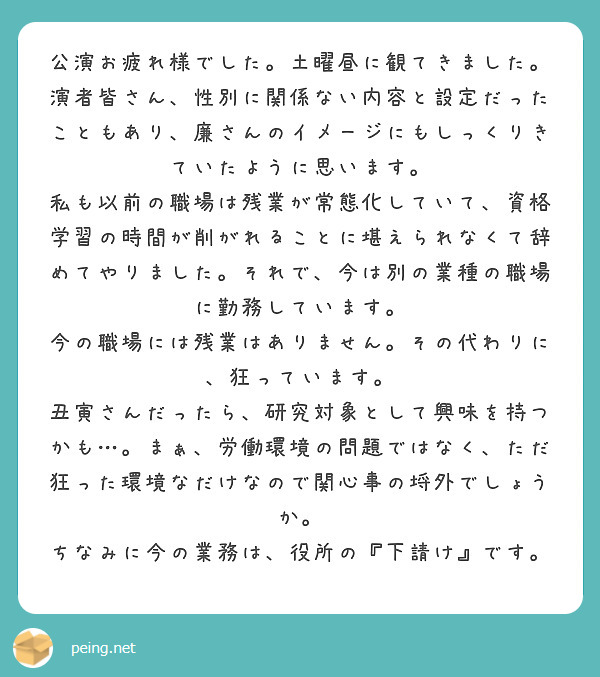 公演お疲れ様でした。土曜昼に観てきました。
演者皆さん、性別に関係ない内容と設定だったこともあり、廉さんのイメージにもしっくりきていたように思います。
私も以前の職場は残業が常態化していて、資格学習の時間が削がれることに堪えられなくて辞めてやりました。それで、今は別の業種の職場に勤務しています。
今の職場には残業はありません。その代わりに、狂っています。
丑寅さんだったら、研究対象として興味を持つかも…。まぁ、労働環境の問題ではなく、ただ狂った環境なだけなので関心事の埒外でしょうか。
ちなみに今の業務は、役所の『下請け』です。