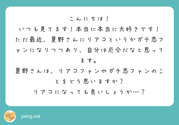 こんにちは！
いつも見てます！本当に本当に大好きです！
ただ最近、夏野さんにリアコというかガチ恋ファンになりつつあり、自分は厄介だなと思ってます。
夏野さんは、リアコファンやガチ恋ファンのことをどう思いますか？
リアコになっても良いしょうか…？