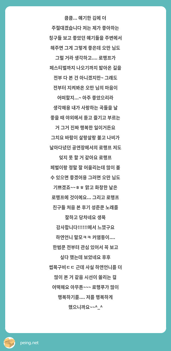 큼큼... 얘기한 김에 더 주절대겠습니다 저는 제가 좋아하는 칭구들 보고 좋았던 얘기들을 주변에서 해주면 그게 그렇게 좋은데 오만 님도 그럴 거라 생각하고.... 로행프가 페스티벌까지 나오기까지 밟아온 길을 전부 다 본 건 아니겠지만~ 그래도 전부터 지켜봐온 오만 님의 마음이 어떠할지...~ 아주 좋았으리라 생각해용 내가 사랑하는 곡들을 날 좋을 때 야외에서 듣고 즐기고 부르는 거 그거 진짜 행복한 일이거든요 그치요 바람이 살랑살랑 불고 나비가 날아다녔던 공연장에서의 로행프 저도 잊지 못 할 거 같아요 로행프 페벌이랑 정말 잘 어울리는데 많이 볼 수 있으면 좋겠어용 그러면 오만 님도 기쁘겠죠~~ㅎㅎ 맑고 화창한 날은 로행프에 것이예요... 그리고 로행프 친구들 처음 본 후기 성준쿤 노래를 잘하고 당차네요 생목 감사합니다!!!!!!에서 느꼈구요 하연언니 말모ㅋㅋ 커염둥이.... 한범쿤 전부터 관심 있어서 꼭 보고 싶다 했는데 보았네요 후후 썹목구비ㄷㄷ 근데 사실 하연언니를 더 많이 본 거 같음 시선이 쏠리는 걸 어떡해요 아무튼~~~ 로행푸가 많이 행복하기를.... 저를 행복하게 했으니까요~~^_^