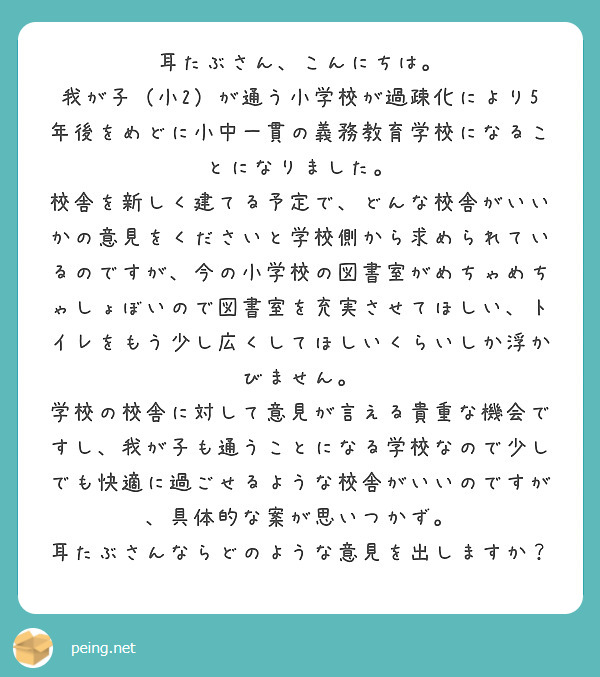 耳たぶさん、こんにちは。
我が子（小2）が通う小学校が過疎化により5年後をめどに小中一貫の義務教育学校になることになりました。
校舎を新しく建てる予定で、どんな校舎がいいかの意見をくださいと学校側から求められているのですが、今の小学校の図書室がめちゃめちゃしょぼいので図書室を充実させてほしい、トイレをもう少し広くしてほしいくらいしか浮かびません。
学校の校舎に対して意見が言える貴重な機会ですし、我が子も通うことになる学校なので少しでも快適に過ごせるような校舎がいいのですが、具体的な案が思いつかず。
耳たぶさんならどのような意見を出しますか？