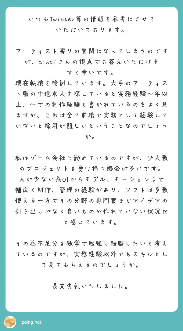 いつもTwitter等の情報を参考にさせていただいております。

アーティスト寄りの質問になってしまうのですが、alweiさんの視点でお答えいただけますと幸いです。
現在転職を検討しています。大手のアーティスト職の中途求人を探していると実務経験～年以上、～での制作経験と書かれているのをよく見ますが、これは全て前職で実務として経験していないと採用が難しいということなのでしょうか。

私はゲーム会社に勤めているのですが、少人数のプロジェクトを受け持つ機会が多いです。
人が少ない為UIからモデル、モーションまで幅広く制作、管理の経験があり、ソフトは多数使える一方でその分野の専門家ほどアイデアの引き出しがなく良いものが作れていない状況だと感じています。

その為不足分を独学で勉強し転職したいと考えているのですが、実務経験以外でもスキルとして見てもらえるのでしょうか。

長文失礼いたしました。