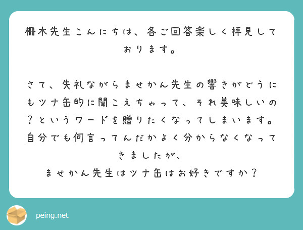 柵木先生こんにちは、各ご回答楽しく拝見しております。

さて、失礼ながらませかん先生の響きがどうにもツナ缶的に聞こえちゃって、それ美味しいの？というワードを贈りたくなってしまいます。
自分でも何言ってんだかよく分からなくなってきましたが、
ませかん先生はツナ缶はお好きですか？