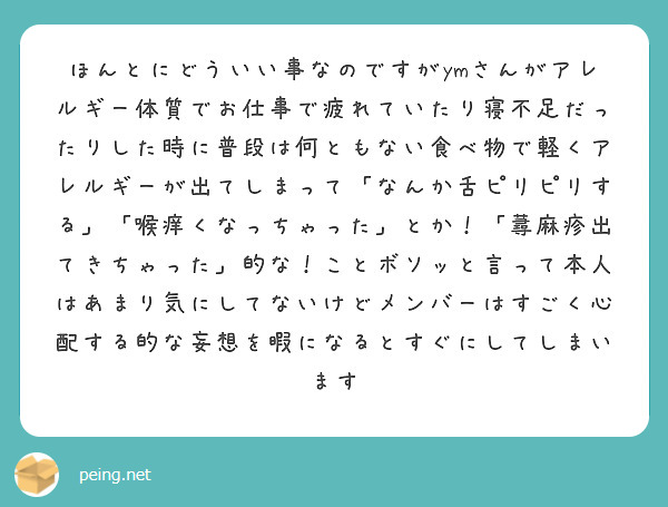 ほんとにどういい事なのですがymさんがアレルギー体質でお仕事で疲れていたり寝不足だったりした時に普段は何ともない食べ物で軽くアレルギーが出てしまって「なんか舌ピリピリする」「喉痒くなっちゃった」とか！「蕁麻疹出てきちゃった」的な！ことボソッと言って本人はあまり気にしてないけどメンバーはすごく心配する的な妄想を暇になるとすぐにしてしまいます