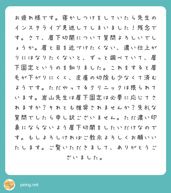お疲れ様です。寝かしつけをしていたら先生のインスタライブ見逃してしまいました！残念です。さて、眉下切開について質問よろしいでしょうか。眉と目を近づけたくない、濃い仕上がりにはなりたくないと、ずっと調べていて、眉下固定というのを知りました。これをすると眉毛が下がりにくく、皮膚の切除も少なくて済むようです。ただやってるクリニックは限られています。岩山先生は眉下固定は必要に応じてされますか？それとも推奨されませんか？失礼な質問でしたら申し訳ございません。ただ濃い印象にならないよう眉下切開をしたいだけなのです。もしよろしければご教示よろしくお願いいたします。ご覧いただきまして、ありがとうございました。