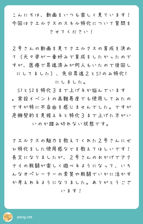 こんにちは、動画をいつも楽しく見ています！
今回はクエルクスのスキル特化について質問をさせてください！

２号さんの動画を見てクエルクスの育成を決めて（元々姿が一番好みで育成をしたかったのですが、医療で昇進済みが何人もいたので後回しにしてました）、先日昇進２とS1のみ特化1にしました。
S1とS2を特化３まで上げるか悩んでいます。常設イベントの高難易度でも使用してみたのですが特に不自由を感じませんでした。ですが危機契約を見据えると特化３まで上げた方がいいのか踏み切れない状態です。

クエルクスの魅力を教えてくれた２号さんにぜひ特化をした使用感などを教えてほしいです！
長文になりましたが、２号さんのおかげでアクナイの戦闘が楽しく遊べるようになって、いろんなオペレーターの素質や戦闘でいかに活かすか考えれるようになりました。ありがとうございます！
