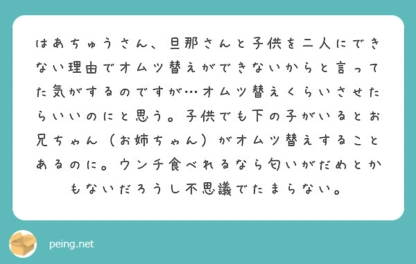 はあちゅうさん、旦那さんと子供を二人にできない理由でオムツ替えができないからと言ってた気がするのですが…オムツ替えくらいさせたらいいのにと思う。子供でも下の子がいるとお兄ちゃん（お姉ちゃん）がオムツ替えすることあるのに。ウンチ食べれるなら匂いがだめとかもないだろうし不思議でたまらない。