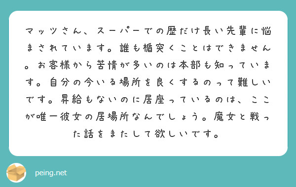 マッツさん、スーパーでの歴だけ長い先輩に悩まされています。誰も楯突くことはできません。お客様から苦情が多いのは本部も知っています。自分の今いる場所を良くするのって難しいです。昇給もないのに居座っているのは、ここが唯一彼女の居場所なんでしょう。魔女と戦った話をまたして欲しいです。