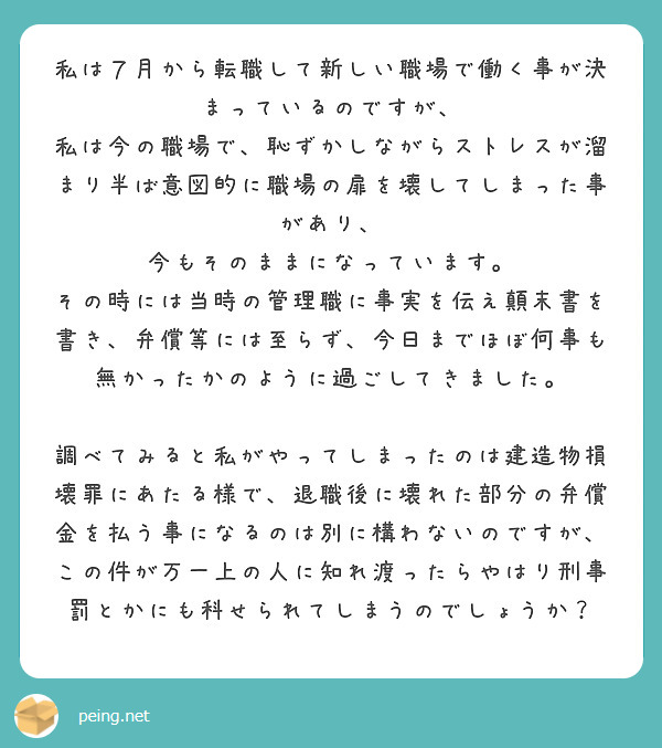 私は７月から転職して新しい職場で働く事が決まっているのですが、
私は今の職場で、恥ずかしながらストレスが溜まり半ば意図的に職場の扉を壊してしまった事があり、
今もそのままになっています。
その時には当時の管理職に事実を伝え顛末書を書き、弁償等には至らず、今日までほぼ何事も無かったかのように過ごしてきました。

調べてみると私がやってしまったのは建造物損壊罪にあたる様で、退職後に壊れた部分の弁償金を払う事になるのは別に構わないのですが、この件が万一上の人に知れ渡ったらやはり刑事罰とかにも科せられてしまうのでしょうか？