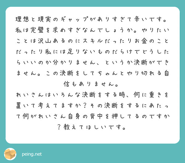 理想と現実のギャップがありすぎて辛いです。私は完璧を求めすぎなんでしょうか。やりたいことは沢山あるのにスキルだったりお金のことだったり私には足りないものだらけでどうしたらいいのか分かりません、というか決断ができません。この決断をしてちゃんとやり切れる自信もありません。
れいさんはいろんな決断をする時、何に重きを置いて考えてますか？その決断をするにあたって何がれいさん自身の背中を押してるのですか？教えてほしいです。