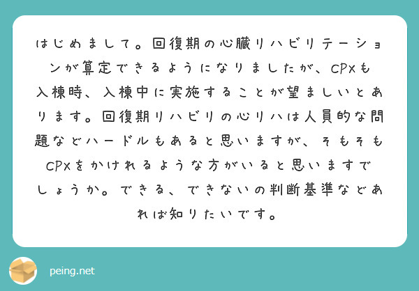 はじめまして。回復期の心臓リハビリテーションが算定できるようになりましたが、CPXも入棟時、入棟中に実施することが望ましいとあります。回復期リハビリの心リハは人員的な問題などハードルもあると思いますが、そもそもCPXをかけれるような方がいると思いますでしょうか。できる、できないの判断基準などあれば知りたいです。