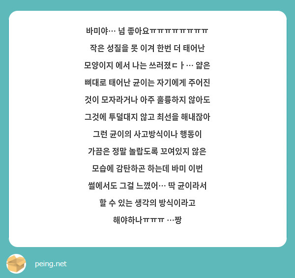 바미야… 넘 좋아요ㅠㅠㅠㅠㅠㅠㅠㅠ 
작은 성질을 못 이겨 한번 더 태어난 모양이지 에서 나는 쓰러졌ㄷㅏ… 얇은 뼈대로 태어난 균이는 자기에게 주어진 것이 모자라거나 아주 훌륭하지 않아도 그것에 투덜대지 않고 최선을 해내잖아 그런 균이의 사고방식이나 행동이 가끔은 정말 놀랍도록 꼬여있지 않은 모습에 감탄하곤 하는데 바미 이번 썰에서도 그걸 느꼈어… 딱 균이라서 할 수 있는 생각의 방식이라고 해야하나ㅠㅠㅠ …짱
