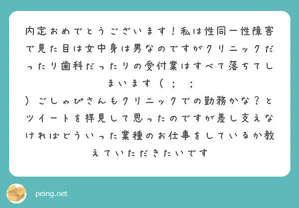 内定おめでとうございます！私は性同一性障害で見た目は女中身は男なのですがクリニックだったり歯科だったりの受付業はすべて落ちてしまいます（ ;  ; ）ごしゃぴさんもクリニックでの勤務かな？とツイートを拝見して思ったのですが差し支えなければどういった業種のお仕事をしているか教えていただきたいです
